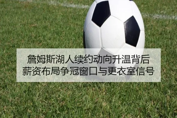 詹姆斯湖人续约动向升温背后 薪资布局争冠窗口与更衣室信号